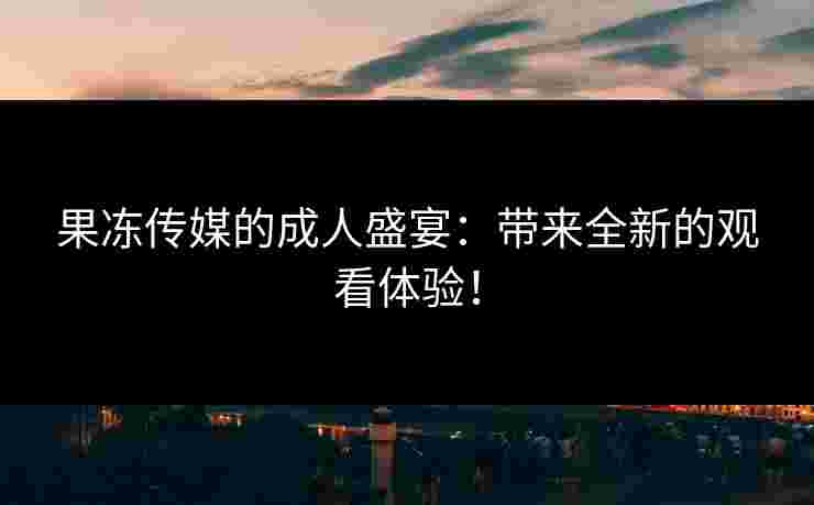 果冻传媒的成人盛宴：带来全新的观看体验！