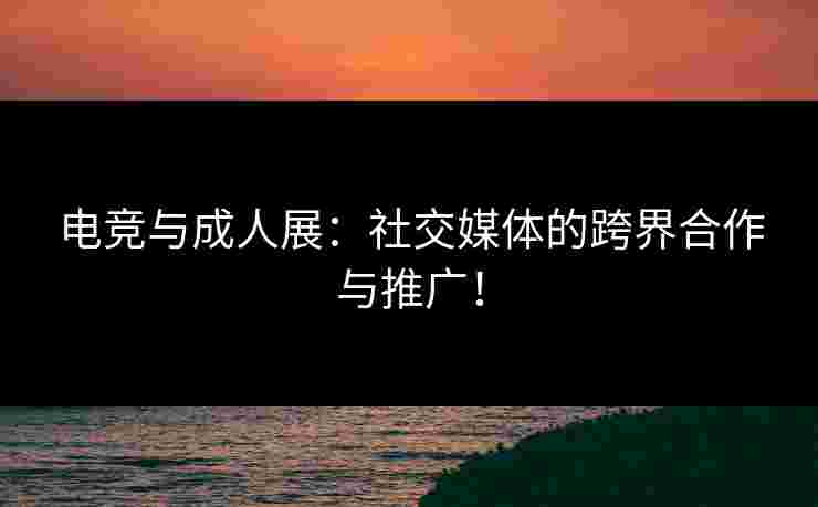 电竞与成人展：社交媒体的跨界合作与推广！