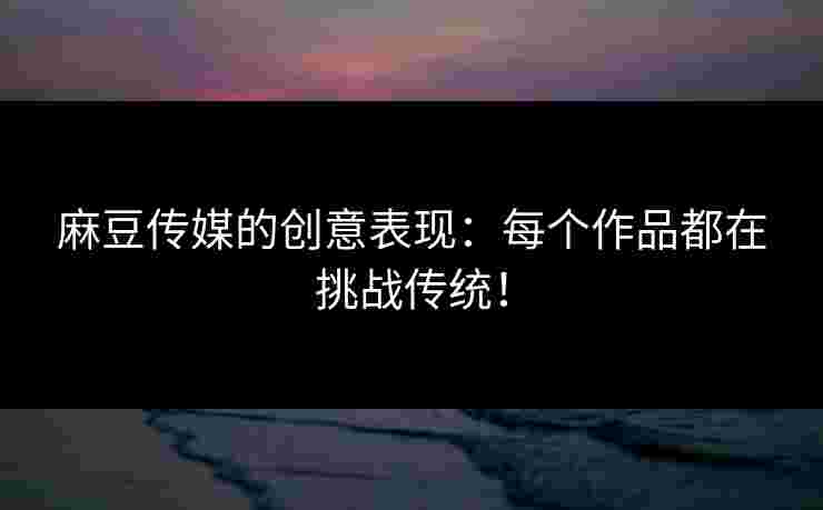 麻豆传媒的创意表现：每个作品都在挑战传统！