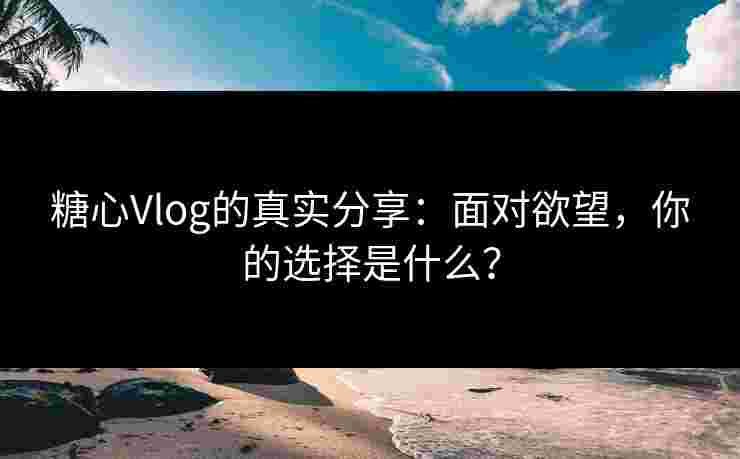 糖心Vlog的真实分享：面对欲望，你的选择是什么？