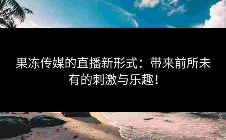 果冻传媒的直播新形式：带来前所未有的刺激与乐趣！