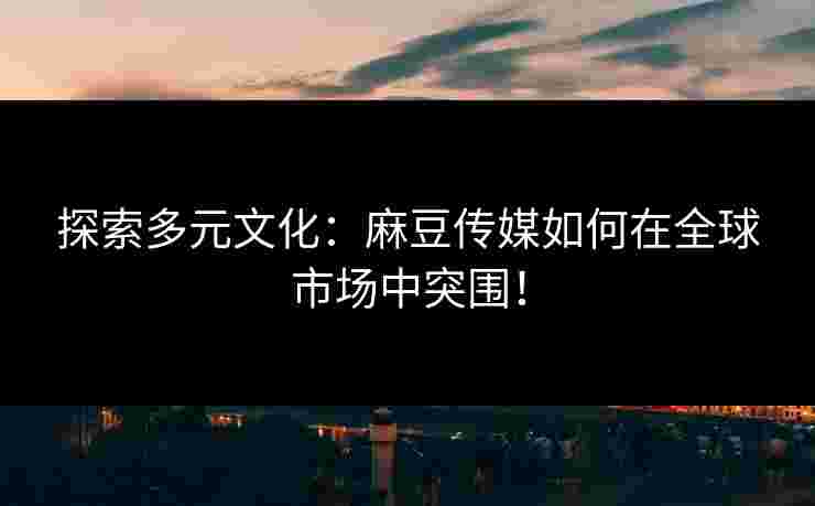 探索多元文化：麻豆传媒如何在全球市场中突围！