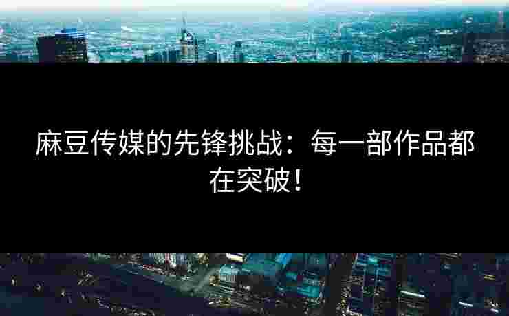 麻豆传媒的先锋挑战：每一部作品都在突破！