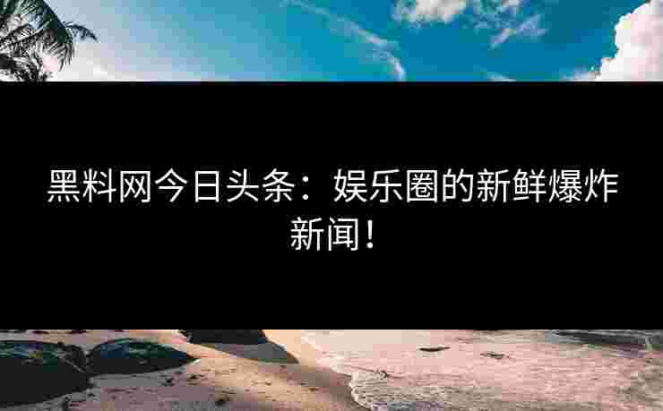 黑料网今日头条：娱乐圈的新鲜爆炸新闻！