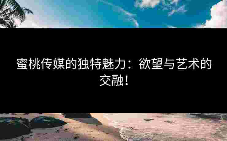 蜜桃传媒的独特魅力:欲望与艺术的交融!