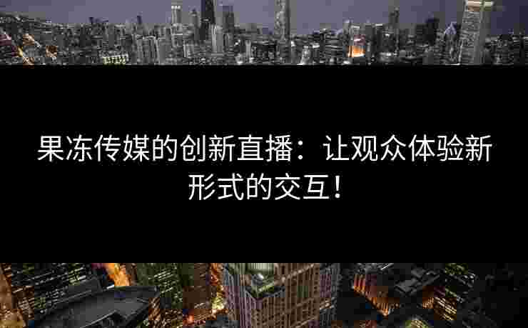果冻传媒的创新直播：让观众体验新形式的交互！