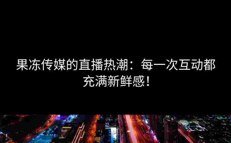 果冻传媒的直播热潮：每一次互动都充满新鲜感！