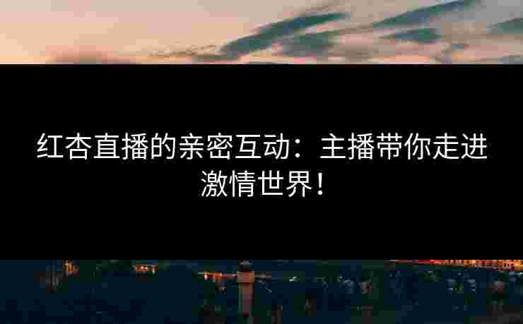 红杏直播的亲密互动：主播带你走进激情世界！
