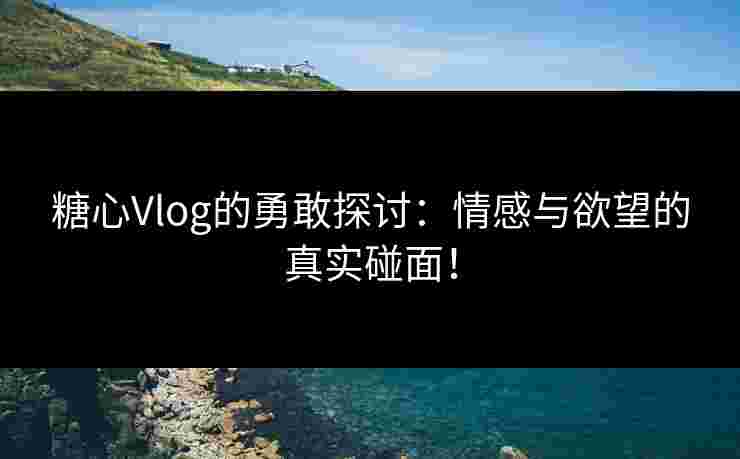 糖心Vlog的勇敢探讨：情感与欲望的真实碰面！