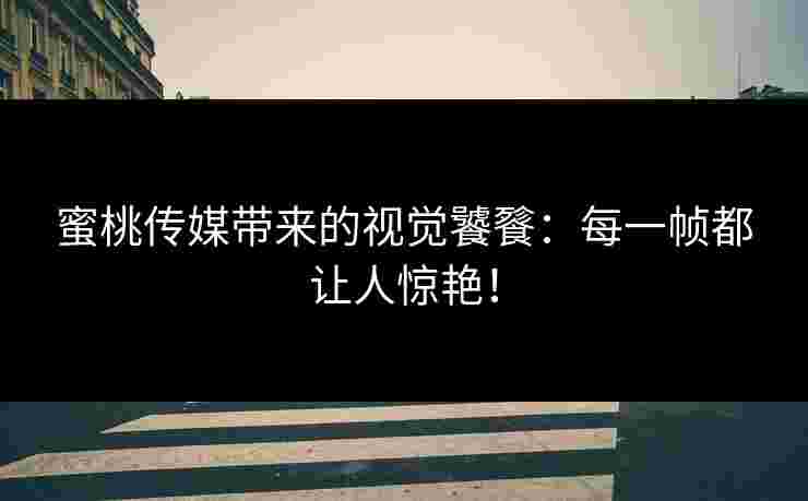 蜜桃传媒带来的视觉饕餮：每一帧都让人惊艳！