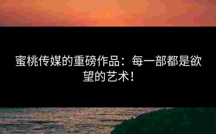 蜜桃传媒的重磅作品：每一部都是欲望的艺术！
