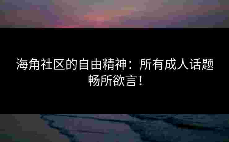 海角社区的自由精神：所有成人话题畅所欲言！