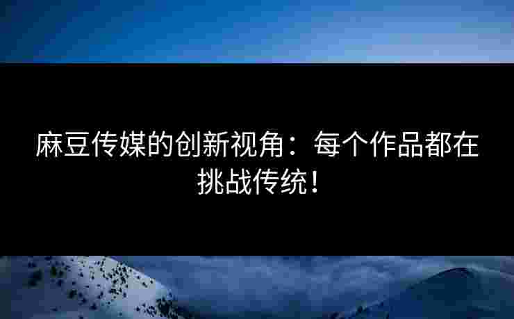 麻豆传媒的创新视角：每个作品都在挑战传统！