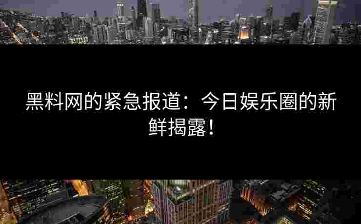 黑料网的紧急报道：今日娱乐圈的新鲜揭露！