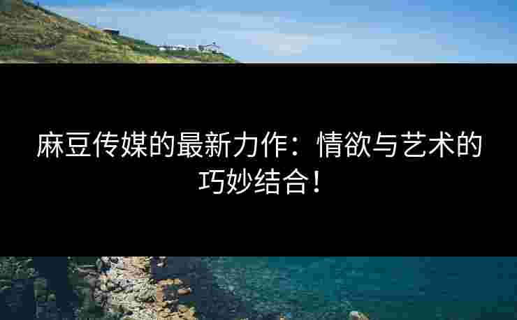 麻豆传媒的最新力作：情欲与艺术的巧妙结合！