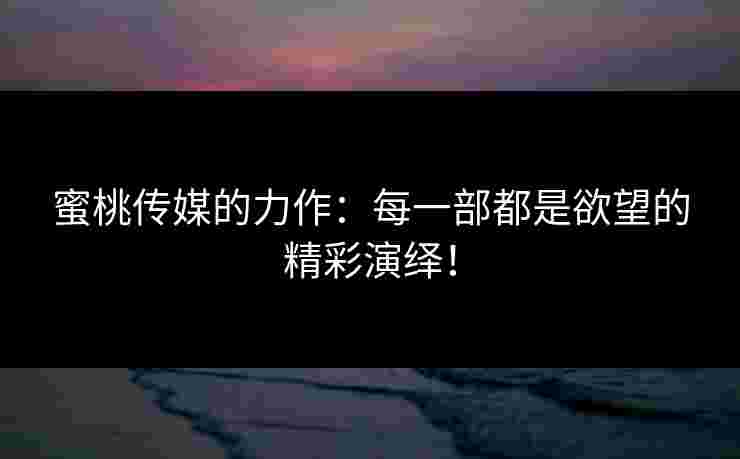 蜜桃传媒的力作：每一部都是欲望的精彩演绎！