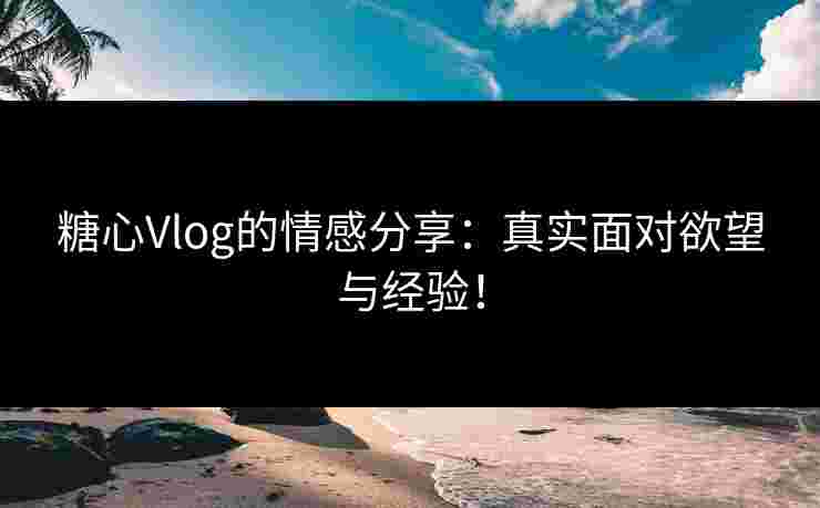 糖心Vlog的情感分享：真实面对欲望与经验！