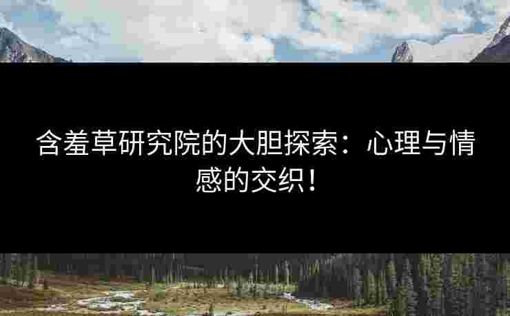 含羞草研究院的大胆探索：心理与情感的交织！