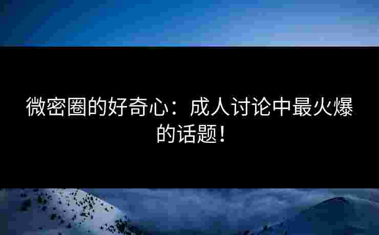 微密圈的好奇心：成人讨论中最火爆的话题！