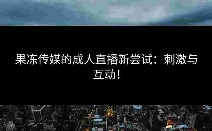果冻传媒的成人直播新尝试：刺激与互动！