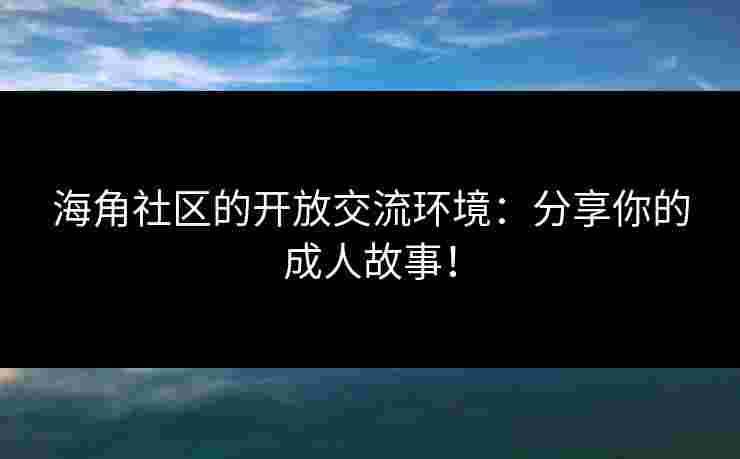 海角社区的开放交流环境:分享你的成人故事!