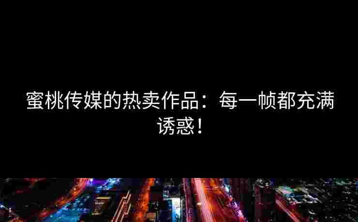 蜜桃传媒的热卖作品:每一帧都充满诱惑!