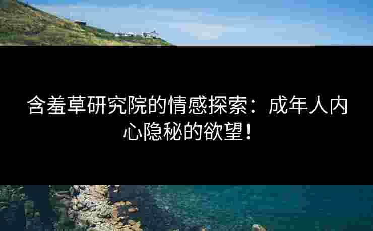 含羞草研究院的情感探索:成年人内心隐秘的欲望!