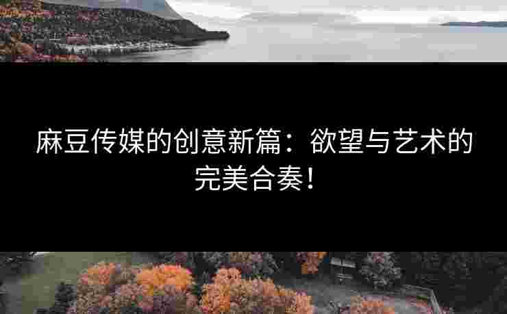 麻豆传媒的创意新篇：欲望与艺术的完美合奏！