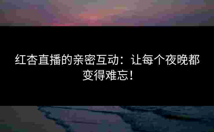 红杏直播的亲密互动：让每个夜晚都变得难忘！