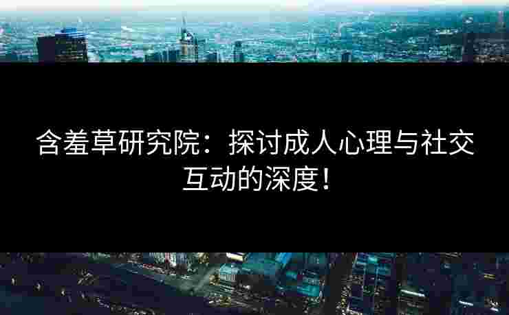 含羞草研究院：探讨成人心理与社交互动的深度！