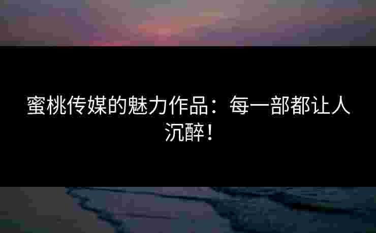 蜜桃传媒的魅力作品:每一部都让人沉醉!