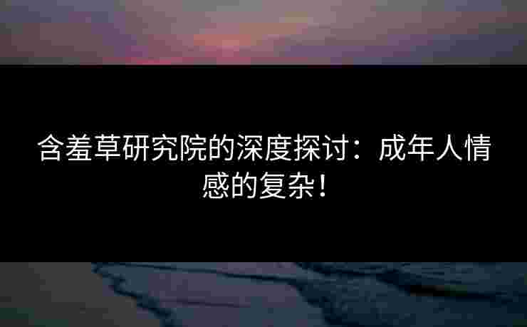 含羞草研究院的深度探讨：成年人情感的复杂！
