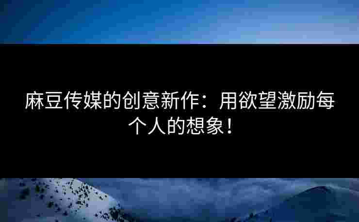 麻豆传媒的创意新作：用欲望激励每个人的想象！