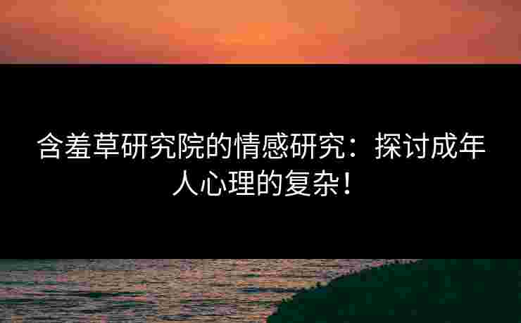 含羞草研究院的情感研究：探讨成年人心理的复杂！