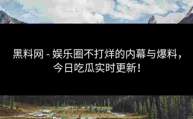 黑料网 - 娱乐圈不打烊的内幕与爆料，今日吃瓜实时更新！