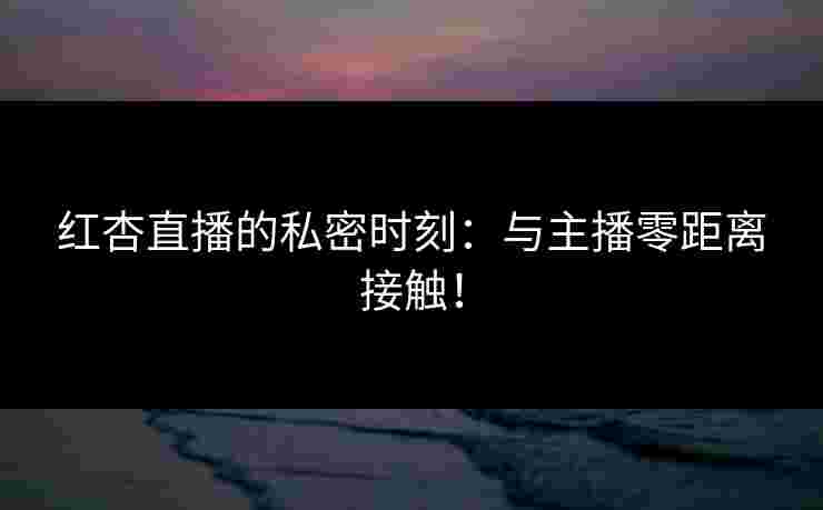 红杏直播的私密时刻：与主播零距离接触！