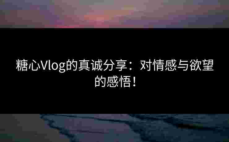 糖心Vlog的真诚分享:对情感与欲望的感悟! 糖心Vlog的真诚分享:对情感与欲望的感悟!