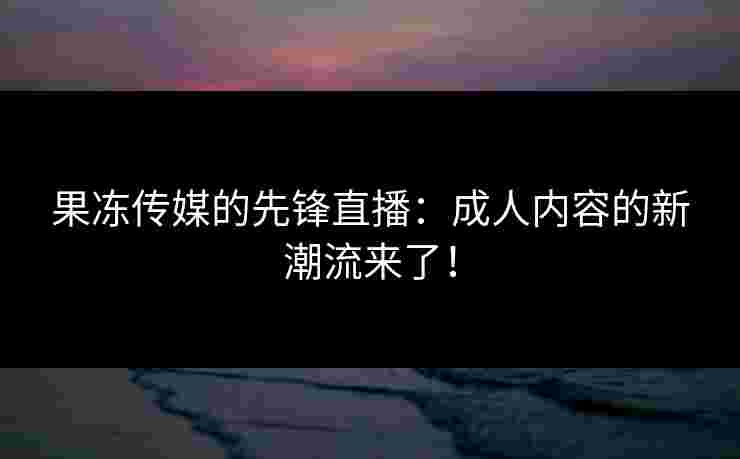 果冻传媒的先锋直播：成人内容的新潮流来了！