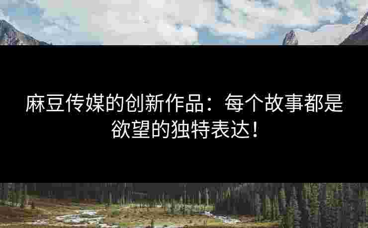 麻豆传媒的创新作品：每个故事都是欲望的独特表达！