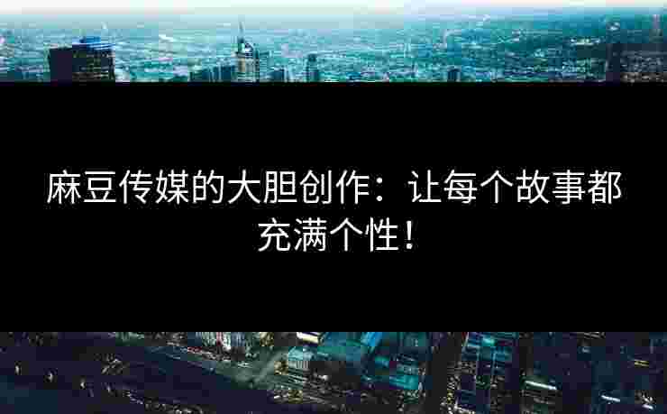 麻豆传媒的大胆创作：让每个故事都充满个性！