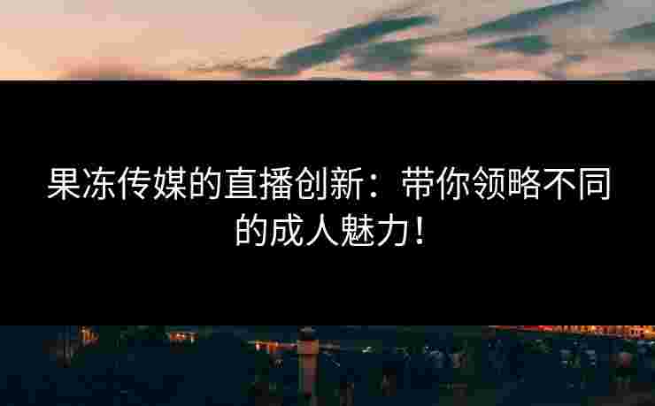 果冻传媒的直播创新：带你领略不同的成人魅力！