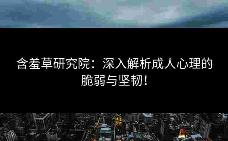 含羞草研究院：深入解析成人心理的脆弱与坚韧！