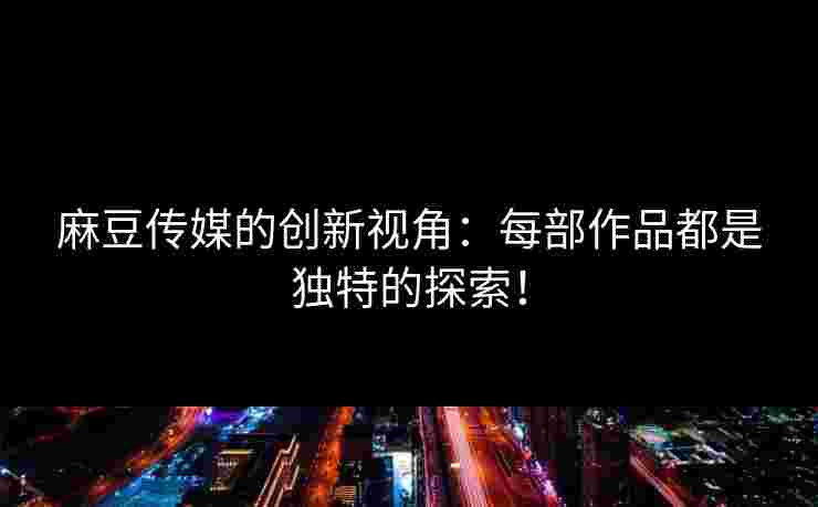 麻豆传媒的创新视角：每部作品都是独特的探索！