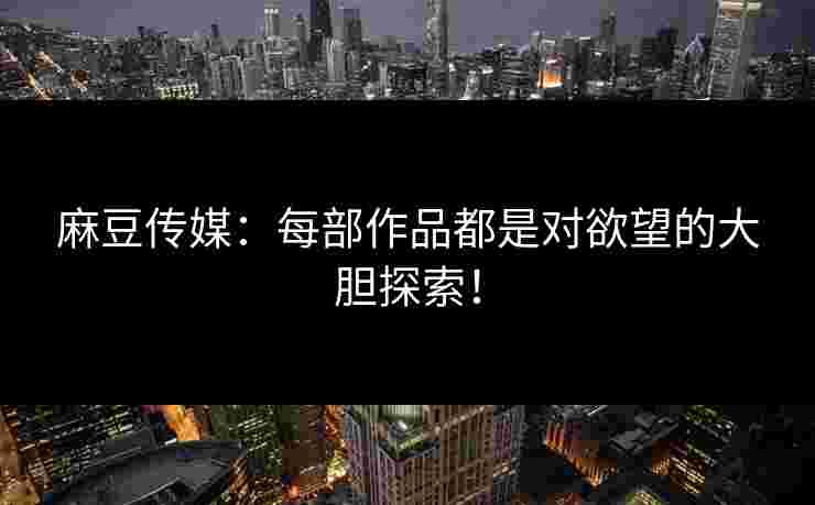 麻豆传媒：每部作品都是对欲望的大胆探索！