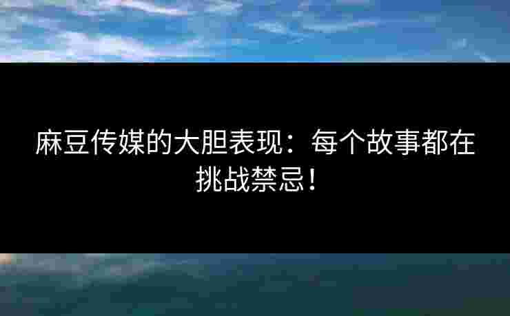 麻豆传媒的大胆表现：每个故事都在挑战禁忌！
