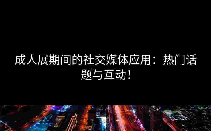 成人展期间的社交媒体应用：热门话题与互动！