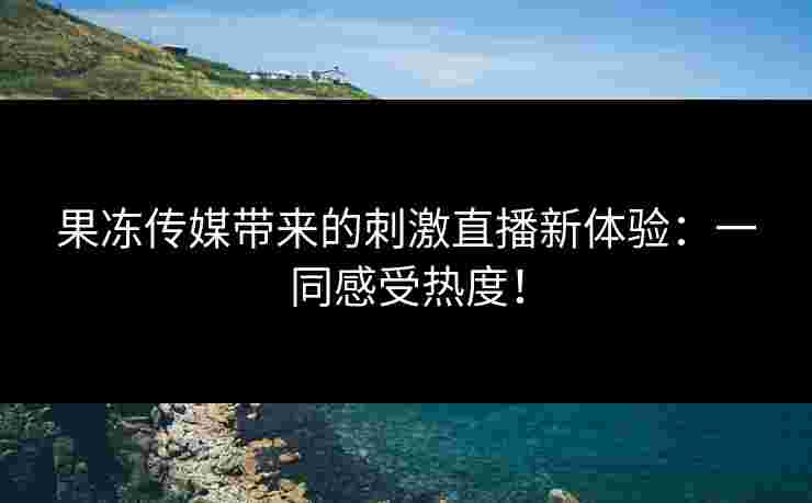 果冻传媒带来的刺激直播新体验：一同感受热度！