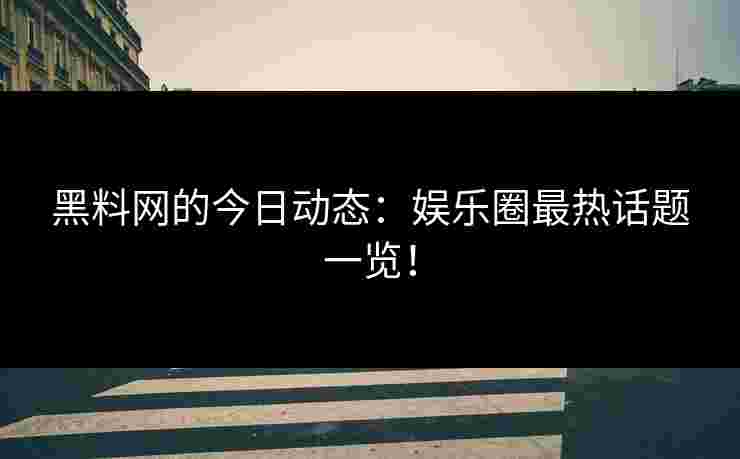 黑料网的今日动态：娱乐圈最热话题一览！