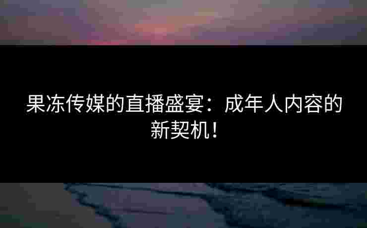 果冻传媒的直播盛宴：成年人内容的新契机！