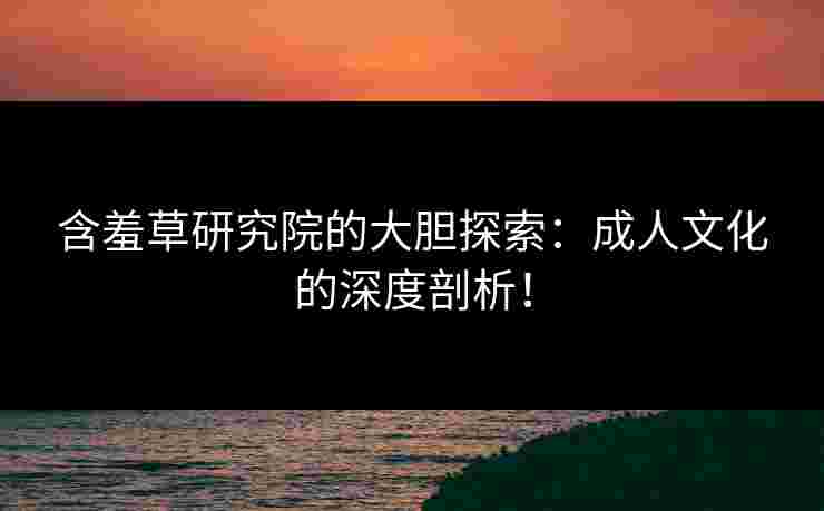 含羞草研究院的大胆探索：成人文化的深度剖析！